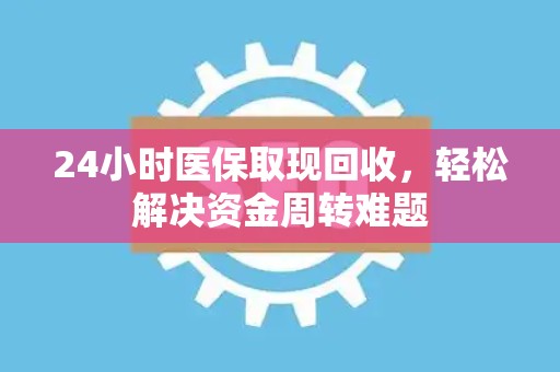 新乡24小时医保取现回收，轻松解决资金周转难题