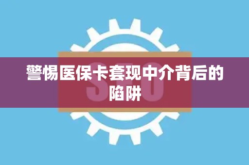 新乡警惕医保卡套现中介背后的陷阱