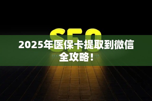 新乡2025年医保卡提取到微信全攻略！