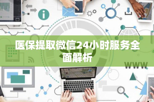 新乡医保提取微信24小时服务全面解析