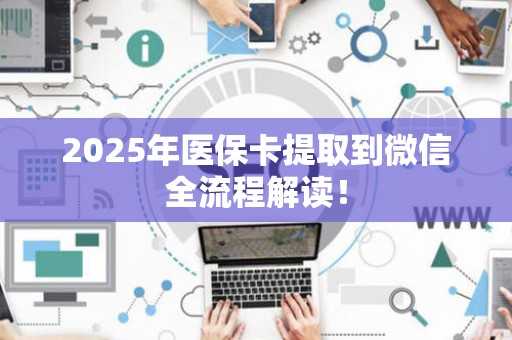 新乡2025年医保卡提取到微信全流程解读！