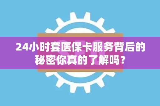 新乡24小时套医保卡服务背后的秘密你真的了解吗？