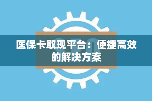新乡医保卡取现平台：便捷高效的解决方案