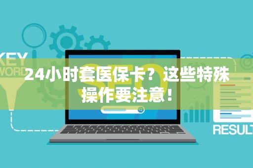 新乡24小时套医保卡？这些特殊操作要注意！